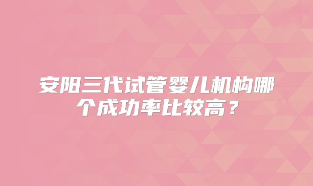 安阳三代试管婴儿机构哪个成功率比较高？