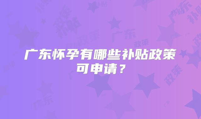 广东怀孕有哪些补贴政策可申请？