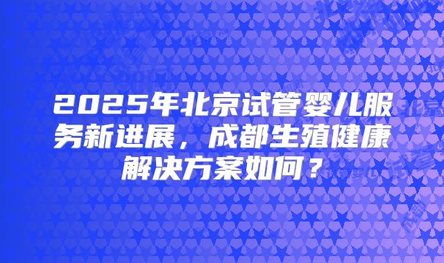2025年北京试管婴儿服务新进展，成都生殖健康解决方案如何？