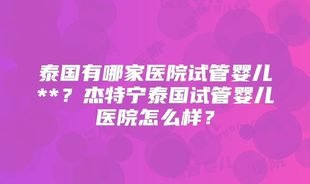 泰国有哪家医院试管婴儿**？杰特宁泰国试管婴儿医院怎么样？