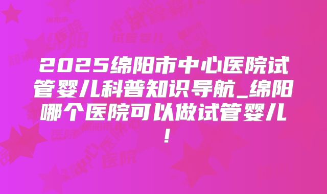 2025绵阳市中心医院试管婴儿科普知识导航_绵阳哪个医院可以做试管婴儿！