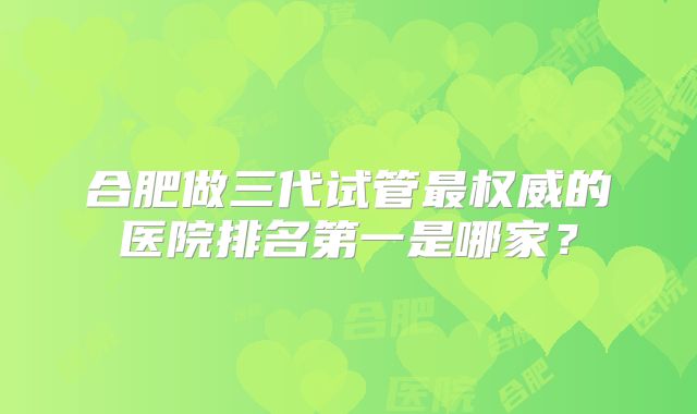合肥做三代试管最权威的医院排名第一是哪家？