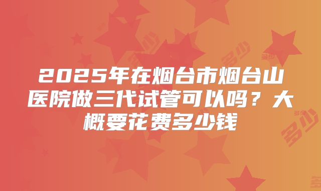 2025年在烟台市烟台山医院做三代试管可以吗?大概要花费多少钱