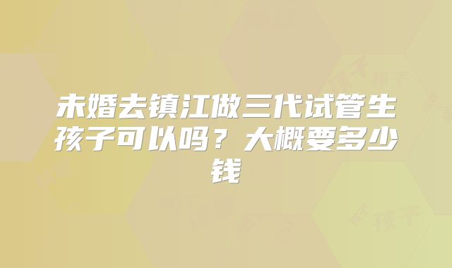 未婚去镇江做三代试管生孩子可以吗？大概要多少钱
