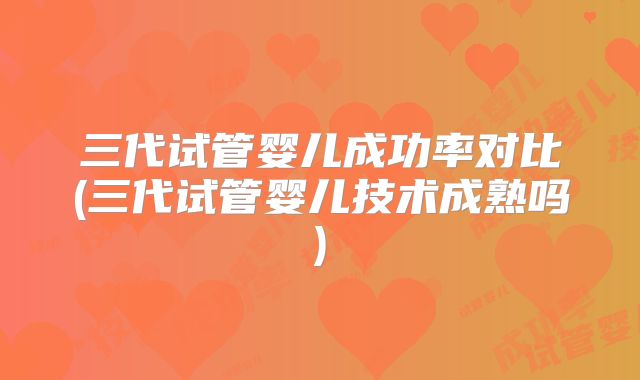 三代试管婴儿成功率对比(三代试管婴儿技术成熟吗)