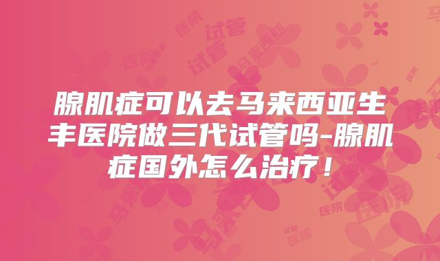 腺肌症可以去马来西亚生丰医院做三代试管吗-腺肌症国外怎么治疗!