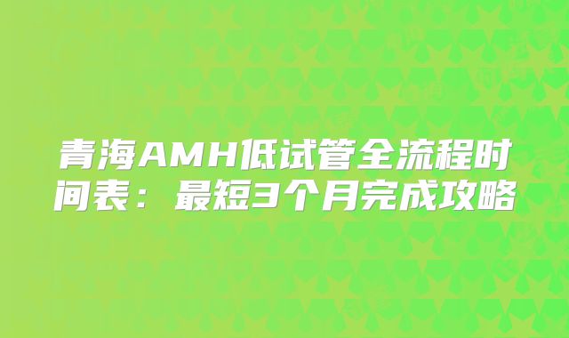 青海AMH低试管全流程时间表：最短3个月完成攻略