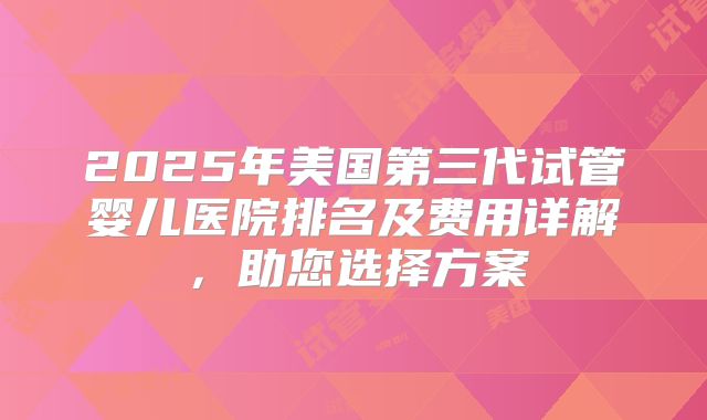 2025年美国第三代试管婴儿医院排名及费用详解，助您选择方案