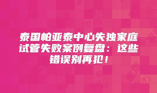 泰国帕亚泰中心失独家庭试管失败案例复盘:这些错误别再犯!