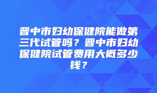 晋中市妇幼保健院能做第三代试管吗？晋中市妇幼保健院试管费用大概多少钱？