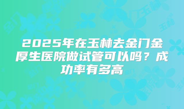 2025年在玉林去金门金厚生医院做试管可以吗？成功率有多高