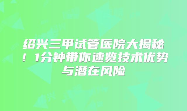 绍兴三甲试管医院大揭秘！1分钟带你速览技术优势与潜在风险