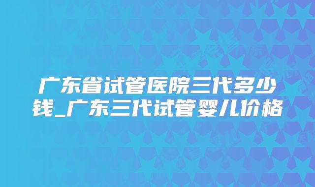 广东省试管医院三代多少钱_广东三代试管婴儿价格