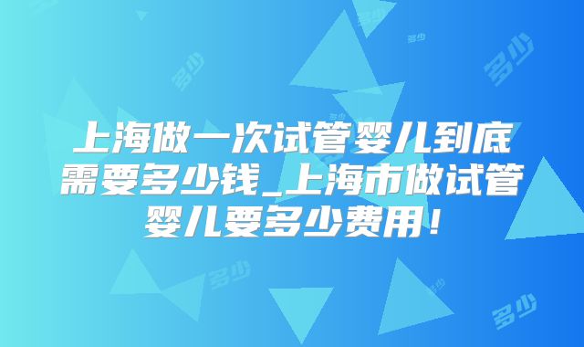 上海做一次试管婴儿到底需要多少钱_上海市做试管婴儿要多少费用！