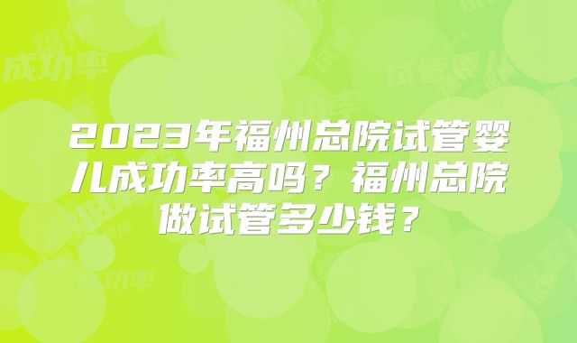 2023年福州总院试管婴儿成功率高吗？福州总院做试管多少钱？
