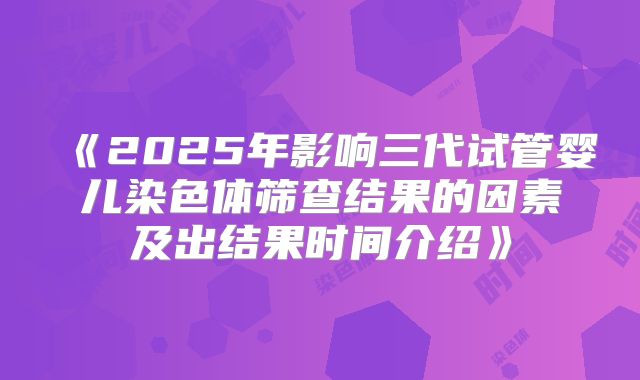 《2025年影响三代试管婴儿染色体筛查结果的因素及出结果时间介绍》