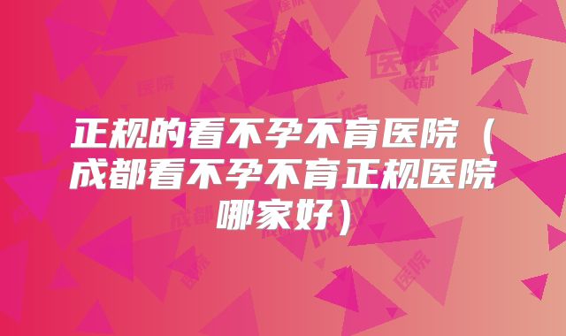 正规的看不孕不育医院（成都看不孕不育正规医院哪家好）
