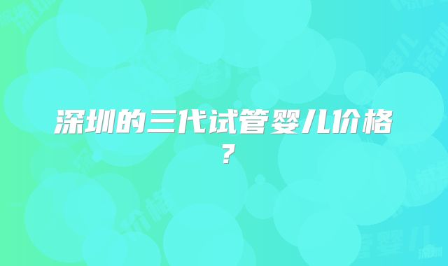 深圳的三代试管婴儿价格？