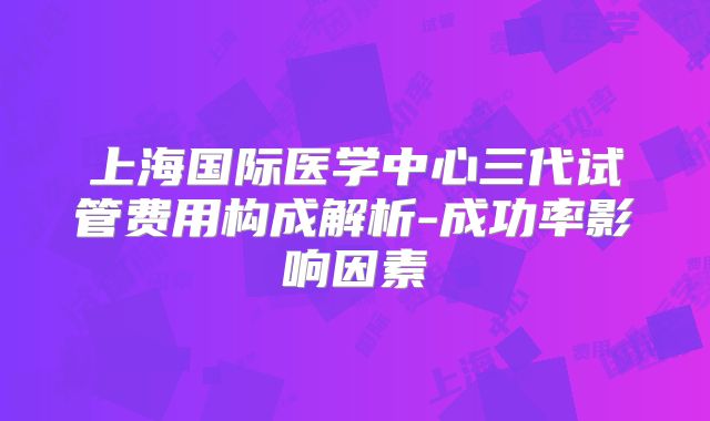 上海国际医学中心三代试管费用构成解析-成功率影响因素