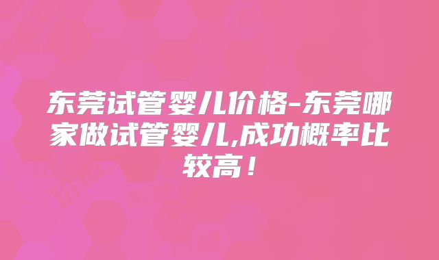 东莞试管婴儿价格-东莞哪家做试管婴儿,成功概率比较高!