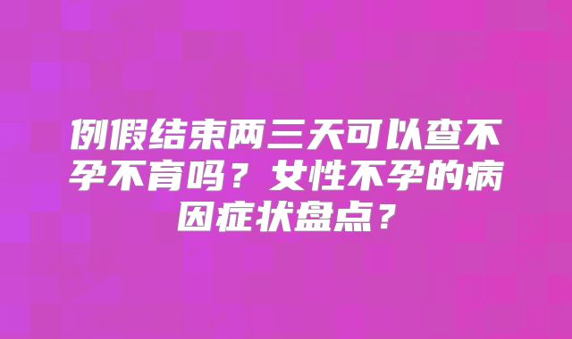例假结束两三天可以查不孕不育吗?女性不孕的病因症状盘点?