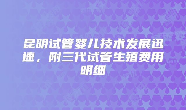 昆明试管婴儿技术发展迅速，附三代试管生殖费用明细