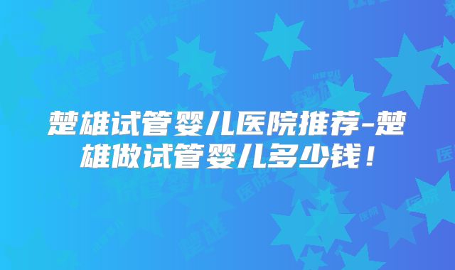 楚雄试管婴儿医院推荐-楚雄做试管婴儿多少钱!