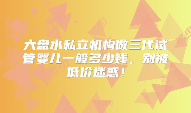 六盘水私立机构做三代试管婴儿一般多少钱，别被低价迷惑！