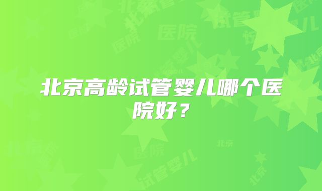 北京高龄试管婴儿哪个医院好？