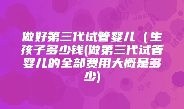 做好第三代试管婴儿(生孩子多少钱(做第三代试管婴儿的全部费用大概是多少)