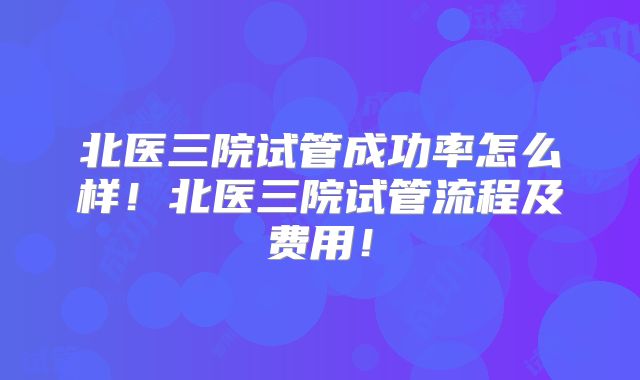 北医三院试管成功率怎么样！北医三院试管流程及费用！