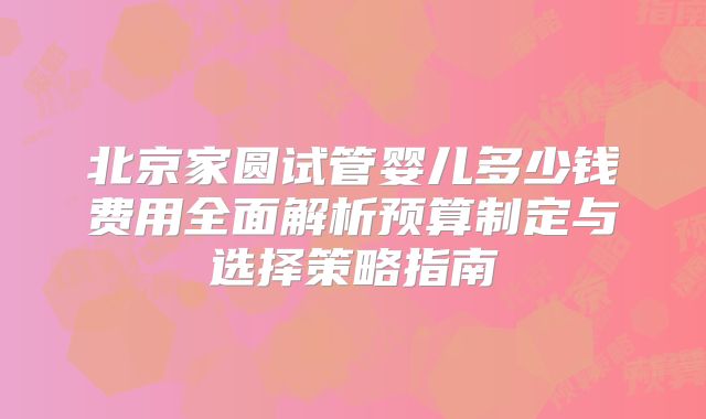 北京家圆试管婴儿多少钱费用全面解析预算制定与选择策略指南