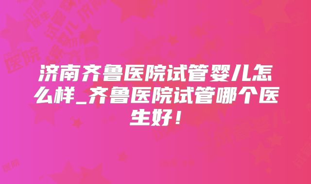 济南齐鲁医院试管婴儿怎么样_齐鲁医院试管哪个医生好！