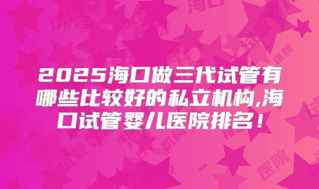 2025海口做三代试管有哪些比较好的私立机构,海口试管婴儿医院排名！