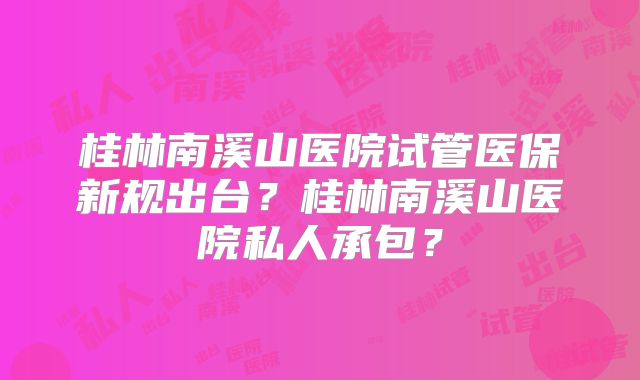 桂林南溪山医院试管医保新规出台?桂林南溪山医院私人承包?