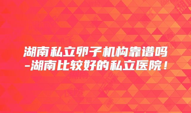 湖南私立卵子机构靠谱吗-湖南比较好的私立医院！