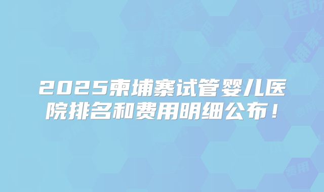 2025柬埔寨试管婴儿医院排名和费用明细公布!