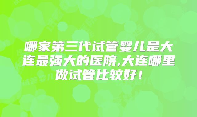 哪家第三代试管婴儿是大连最强大的医院,大连哪里做试管比较好!