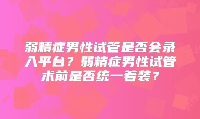 弱精症男性试管是否会录入平台？弱精症男性试管术前是否统一着装？