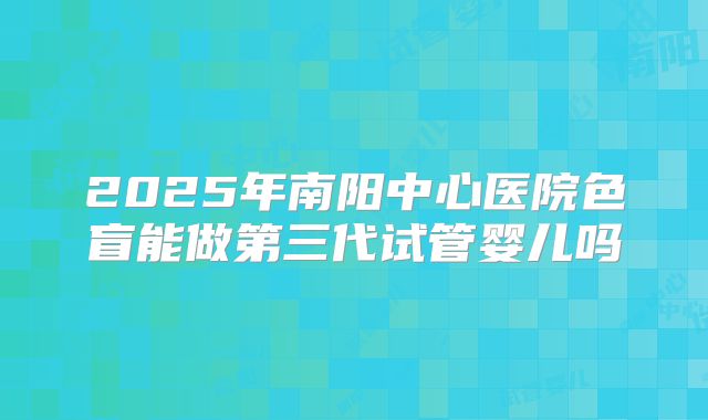 2025年南阳中心医院色盲能做第三代试管婴儿吗