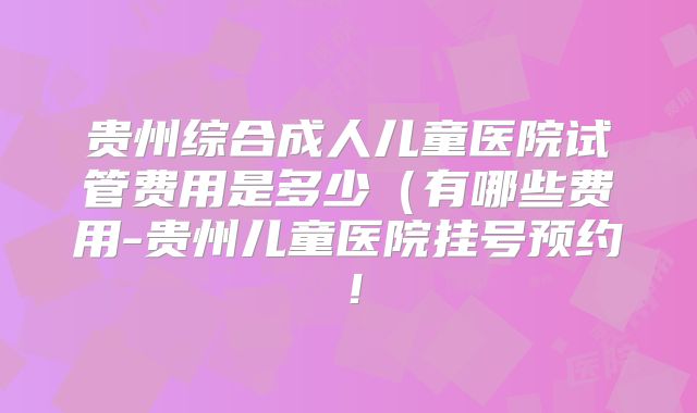 贵州综合成人儿童医院试管费用是多少（有哪些费用-贵州儿童医院挂号预约！