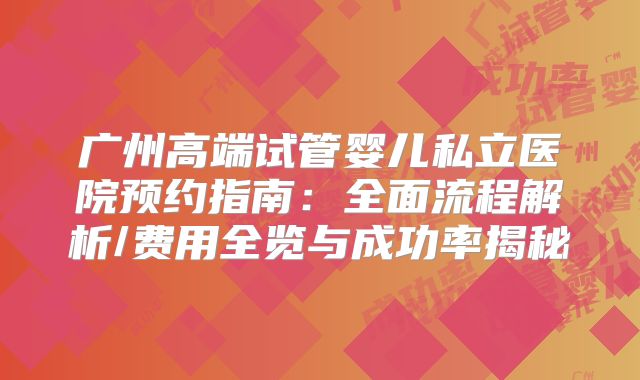 广州高端试管婴儿私立医院预约指南：全面流程解析/费用全览与成功率揭秘