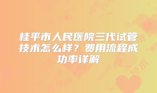 桂平市人民医院三代试管技术怎么样?费用流程成功率详解
