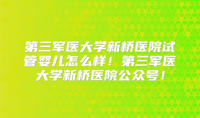 第三军医大学新桥医院试管婴儿怎么样!第三军医大学新桥医院公众号!