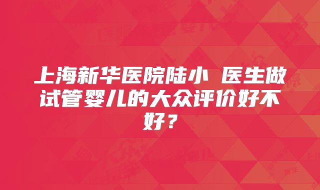 上海新华医院陆小溦医生做试管婴儿的大众评价好不好？