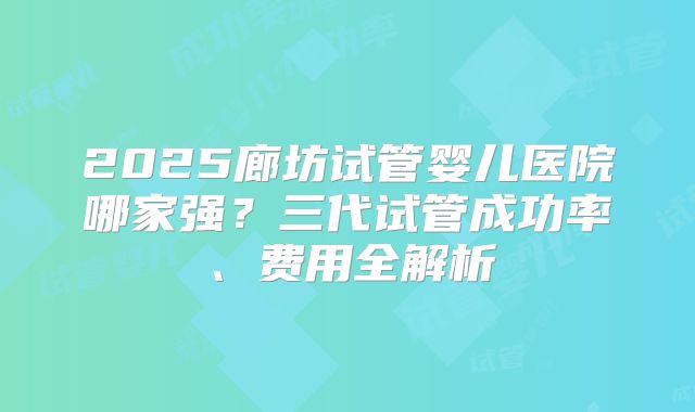 2025廊坊试管婴儿医院哪家强？三代试管成功率、费用全解析