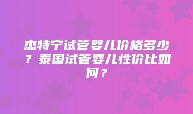 杰特宁试管婴儿价格多少？泰国试管婴儿性价比如何？