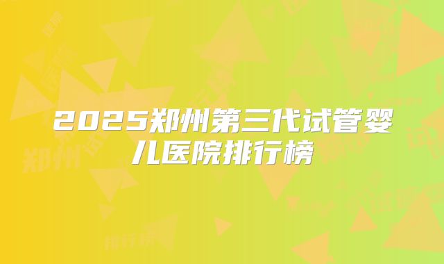 2025郑州第三代试管婴儿医院排行榜