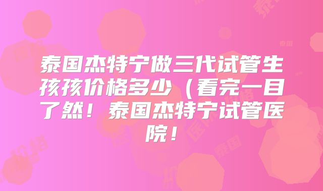 泰国杰特宁做三代试管生孩孩价格多少(看完一目了然!泰国杰特宁试管医院!