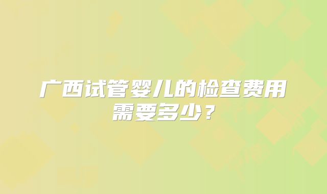 广西试管婴儿的检查费用需要多少?